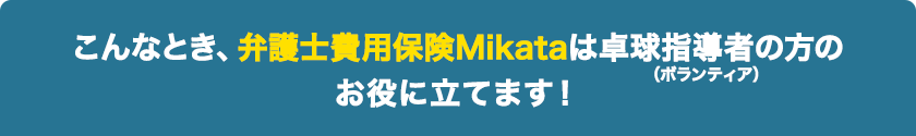 こんなとき、弁護士費用保険Mikataは卓球指導者（ボランティア）の方のお役に立てます！